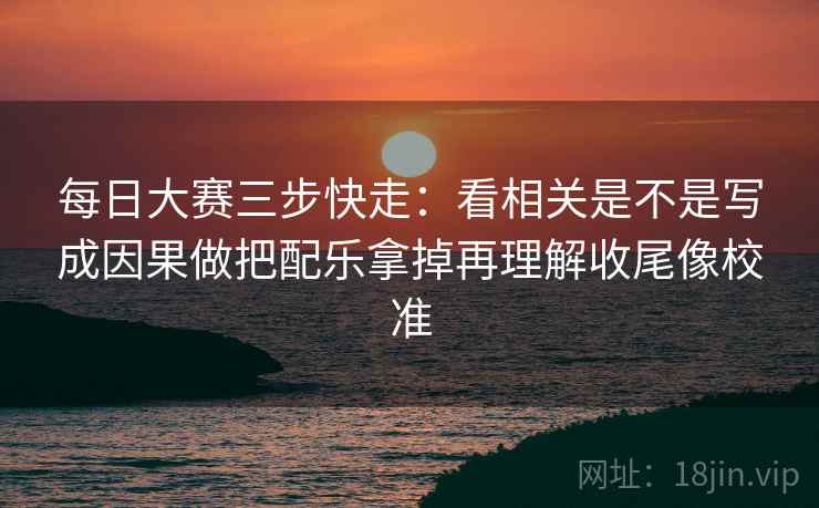 每日大赛三步快走：看相关是不是写成因果做把配乐拿掉再理解收尾像校准