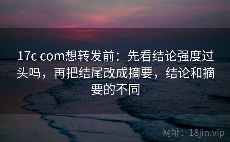 17c com想转发前：先看结论强度过头吗，再把结尾改成摘要，结论和摘要的不同