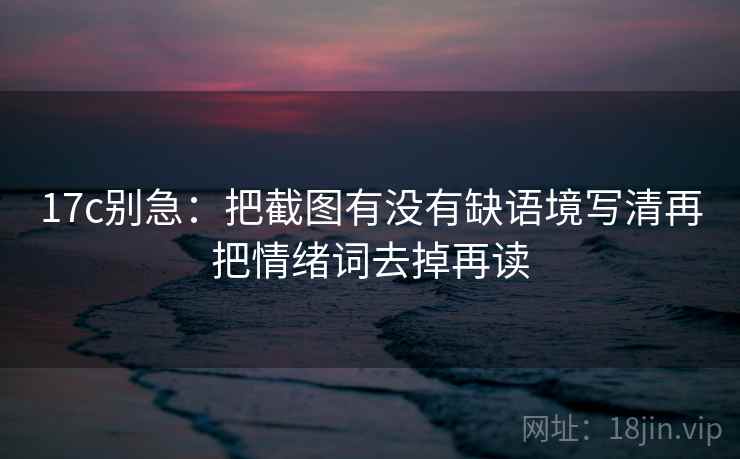 17c别急：把截图有没有缺语境写清再把情绪词去掉再读  第2张