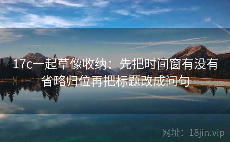 17c一起草像收纳：先把时间窗有没有省略归位再把标题改成问句