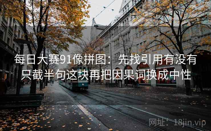 每日大赛91像拼图：先找引用有没有只截半句这块再把因果词换成中性