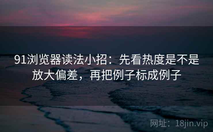 91浏览器读法小招：先看热度是不是放大偏差，再把例子标成例子