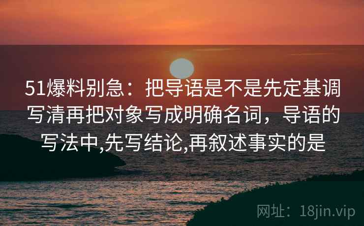 51爆料别急：把导语是不是先定基调写清再把对象写成明确名词，导语的写法中,先写结论,再叙述事实的是  第2张