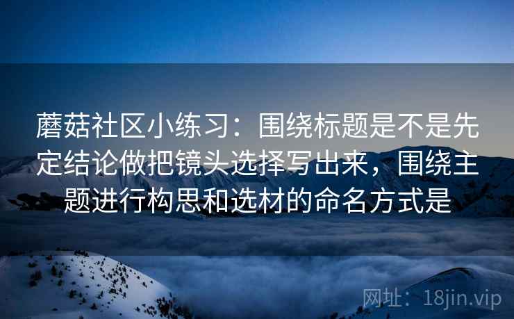 蘑菇社区小练习：围绕标题是不是先定结论做把镜头选择写出来，围绕主题进行构思和选材的命名方式是