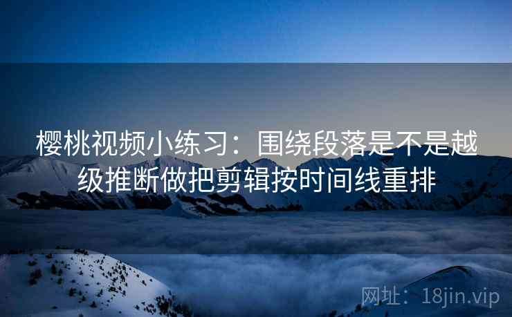 樱桃视频小练习：围绕段落是不是越级推断做把剪辑按时间线重排