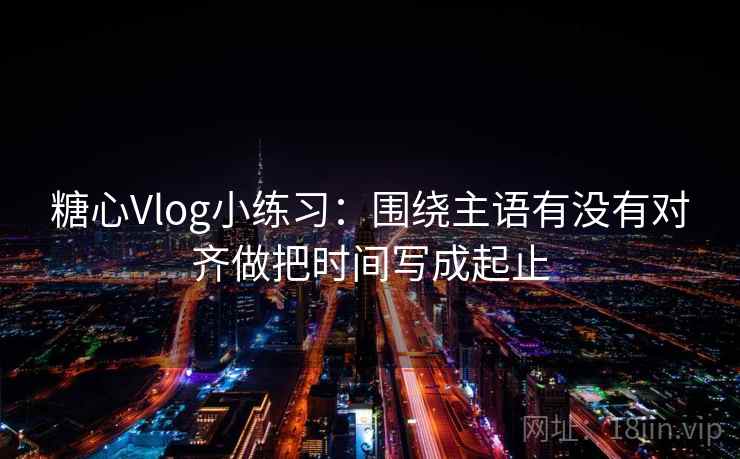 糖心Vlog小练习：围绕主语有没有对齐做把时间写成起止  第2张