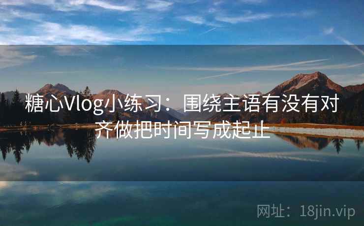 糖心Vlog小练习：围绕主语有没有对齐做把时间写成起止