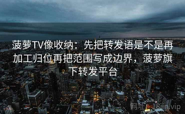 菠萝TV像收纳：先把转发语是不是再加工归位再把范围写成边界，菠萝旗下转发平台  第2张