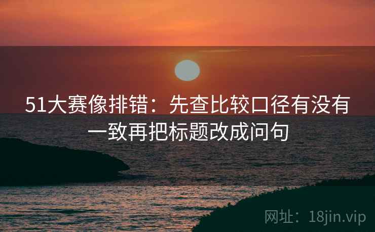 51大赛像排错：先查比较口径有没有一致再把标题改成问句  第2张