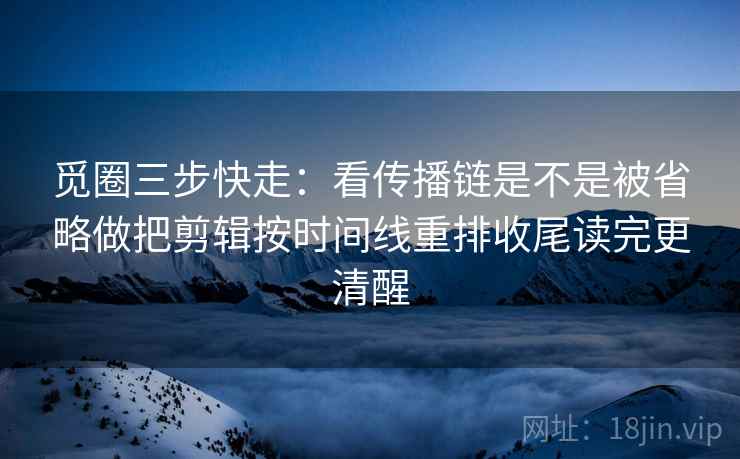 觅圈三步快走：看传播链是不是被省略做把剪辑按时间线重排收尾读完更清醒