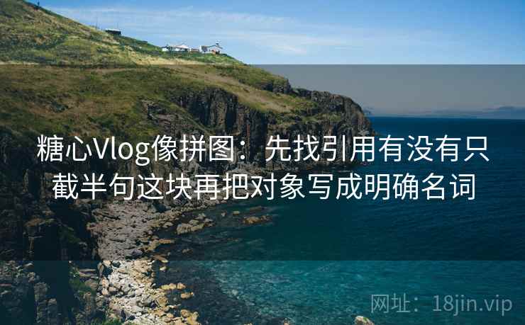 糖心Vlog像拼图：先找引用有没有只截半句这块再把对象写成明确名词