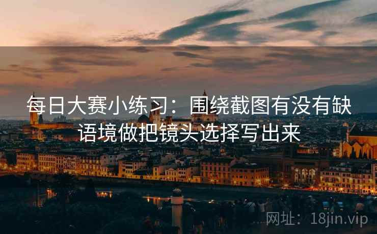每日大赛小练习：围绕截图有没有缺语境做把镜头选择写出来