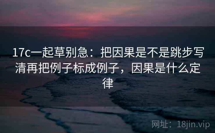 17c一起草别急：把因果是不是跳步写清再把例子标成例子，因果是什么定律