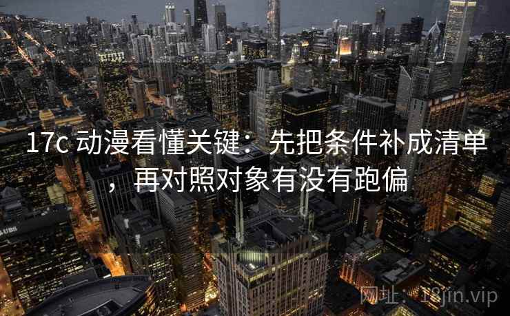 17c 动漫看懂关键：先把条件补成清单，再对照对象有没有跑偏