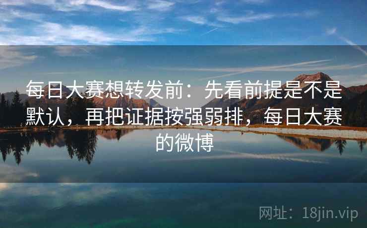 每日大赛想转发前：先看前提是不是默认，再把证据按强弱排，每日大赛的微博  第2张