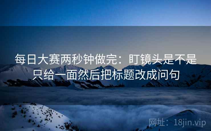 每日大赛两秒钟做完：盯镜头是不是只给一面然后把标题改成问句