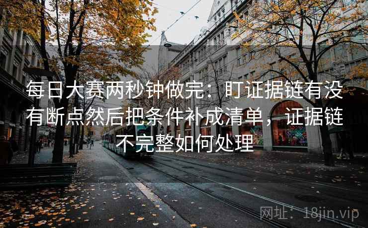每日大赛两秒钟做完：盯证据链有没有断点然后把条件补成清单，证据链不完整如何处理