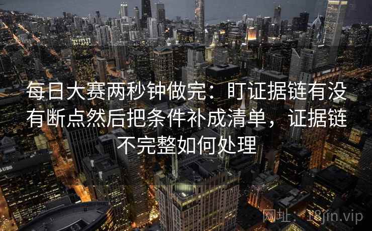 每日大赛两秒钟做完：盯证据链有没有断点然后把条件补成清单，证据链不完整如何处理  第2张