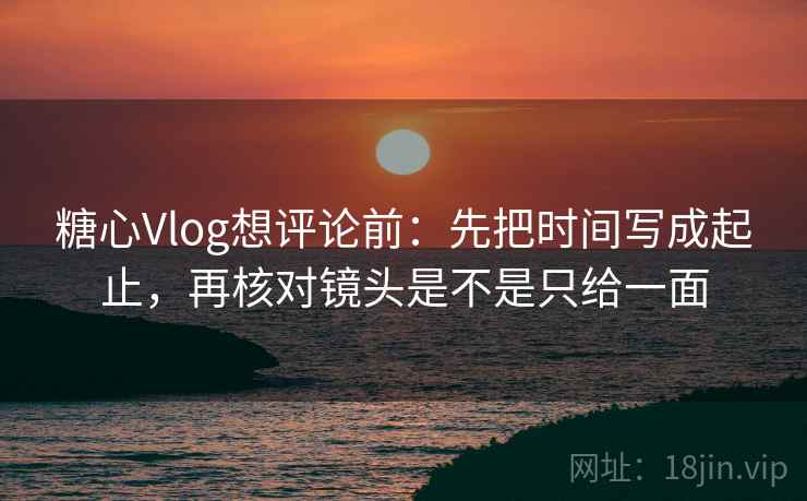 糖心Vlog想评论前：先把时间写成起止，再核对镜头是不是只给一面