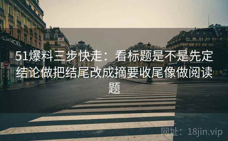 51爆料三步快走：看标题是不是先定结论做把结尾改成摘要收尾像做阅读题