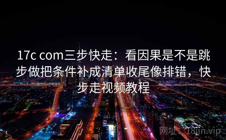 17c com三步快走：看因果是不是跳步做把条件补成清单收尾像排错，快步走视频教程