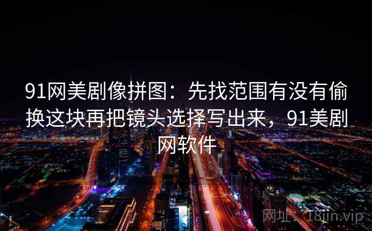 91网美剧像拼图：先找范围有没有偷换这块再把镜头选择写出来，91美剧网软件
