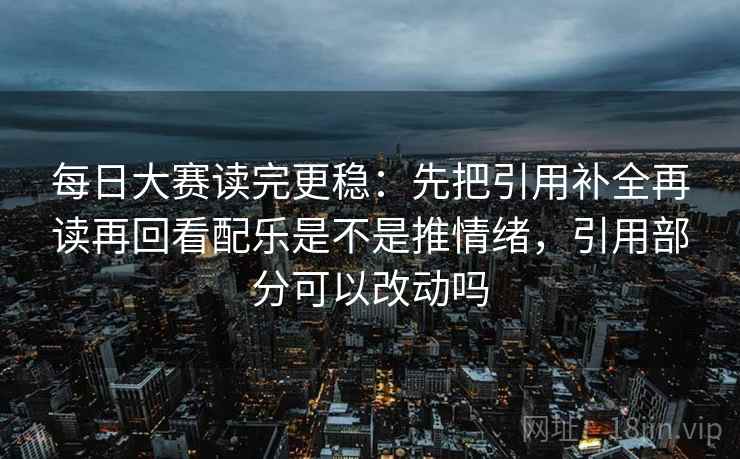 每日大赛读完更稳：先把引用补全再读再回看配乐是不是推情绪，引用部分可以改动吗