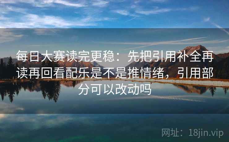 每日大赛读完更稳：先把引用补全再读再回看配乐是不是推情绪，引用部分可以改动吗  第2张