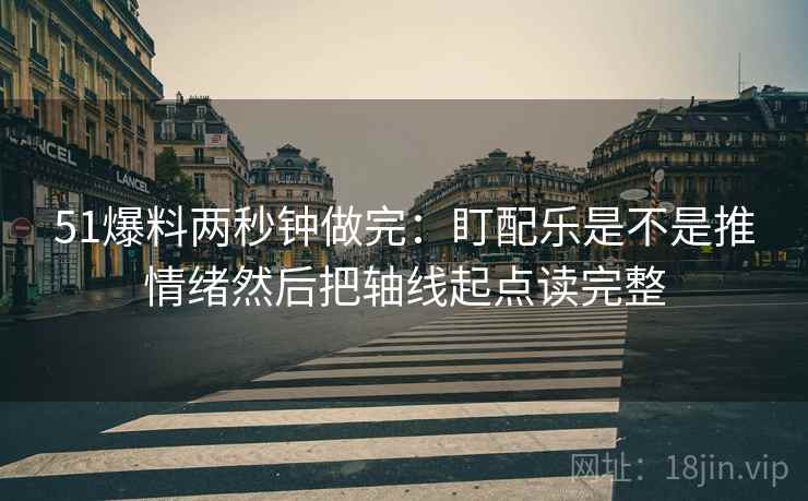 51爆料两秒钟做完：盯配乐是不是推情绪然后把轴线起点读完整