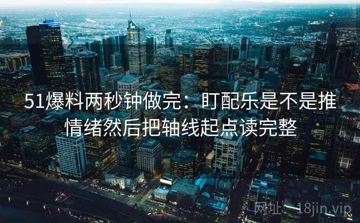 51爆料两秒钟做完：盯配乐是不是推情绪然后把轴线起点读完整  第2张